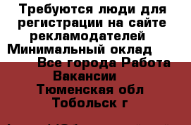 Требуются люди для регистрации на сайте рекламодателей › Минимальный оклад ­ 50 000 - Все города Работа » Вакансии   . Тюменская обл.,Тобольск г.